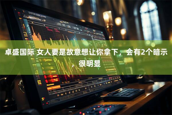 卓盛国际 女人要是故意想让你拿下，会有2个暗示，很明显