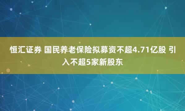 恒汇证券 国民养老保险拟募资不超4.71亿股 引入不超5家新股东