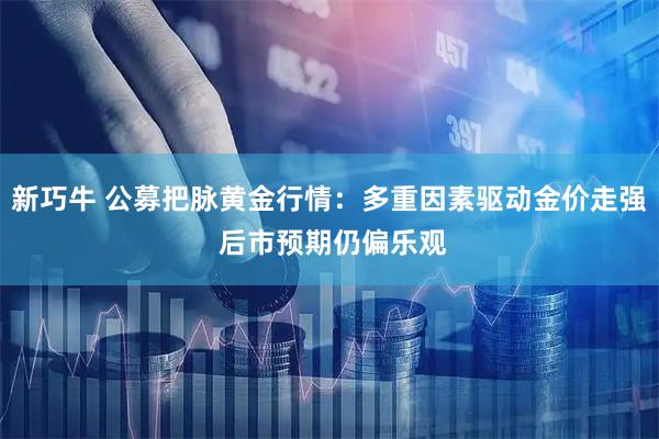 新巧牛 公募把脉黄金行情:多重因素驱动金价走强 后市预期仍偏乐观