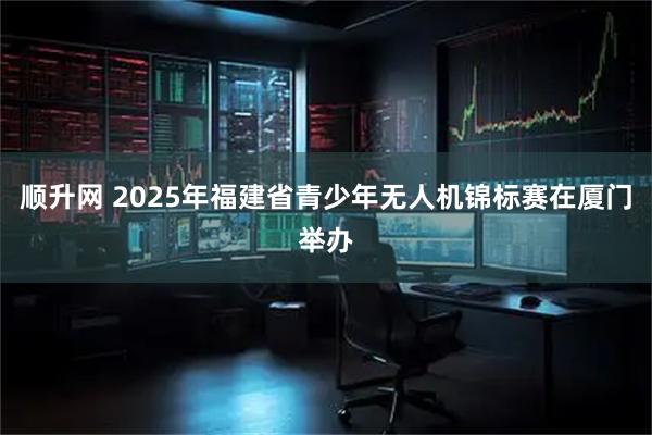 顺升网 2025年福建省青少年无人机锦标赛在厦门举办