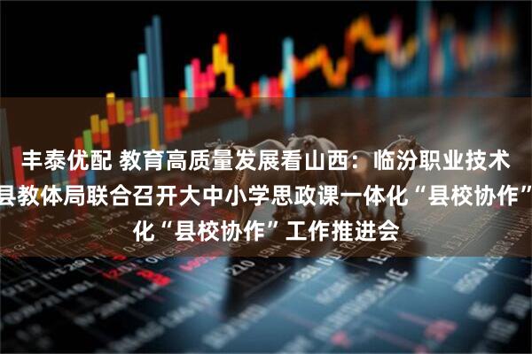 丰泰优配 教育高质量发展看山西：临汾职业技术学院与曲沃县教体局联合召开大中小学思政课一体化“县校协作”工作推进会