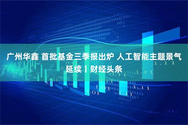 广州华鑫 首批基金三季报出炉 人工智能主题景气延续丨财经头条
