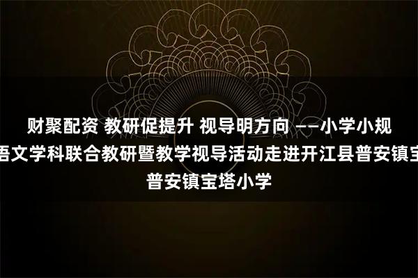 财聚配资 教研促提升 视导明方向 ——小学小规模学校语文学科联合教研暨教学视导活动走进开江县普安镇宝塔小学