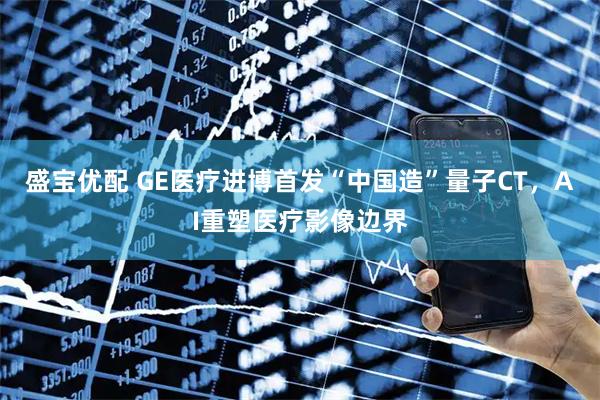 盛宝优配 GE医疗进博首发“中国造”量子CT，AI重塑医疗影像边界