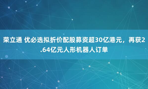 荣立通 优必选拟折价配股募资超30亿港元，再获2.64亿元人形机器人订单