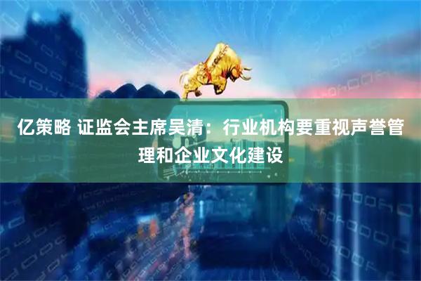 亿策略 证监会主席吴清：行业机构要重视声誉管理和企业文化建设