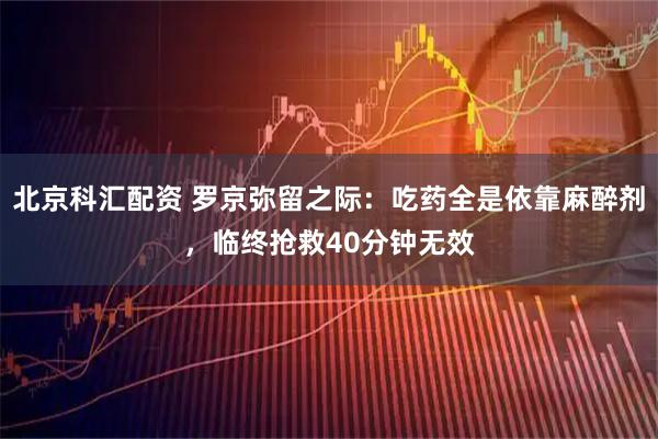 北京科汇配资 罗京弥留之际：吃药全是依靠麻醉剂，临终抢救40分钟无效