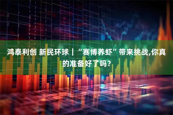 鸿泰利创 新民环球｜“赛博养虾”带来挑战,你真的准备好了吗？