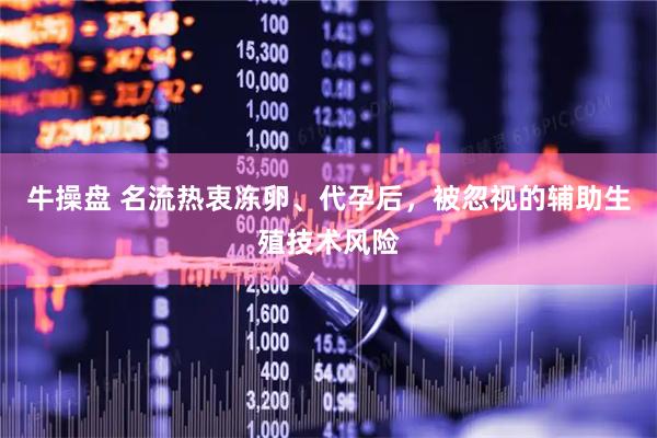 牛操盘 名流热衷冻卵、代孕后，被忽视的辅助生殖技术风险