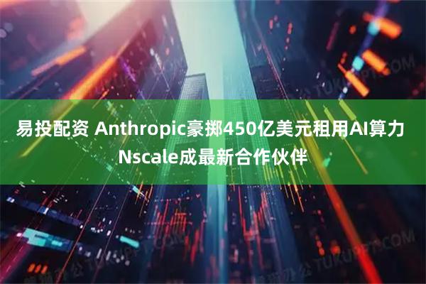 易投配资 Anthropic豪掷450亿美元租用AI算力 Nscale成最新合作伙伴