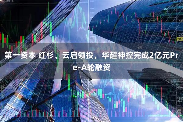 第一资本 红杉、云启领投，华超神控完成2亿元Pre-A轮融资