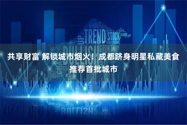 共享财富 解锁城市烟火！成都跻身明星私藏美食推荐首批城市